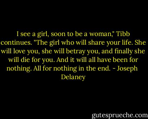 I see a girl, soon to be a woman," Tibb continues. "The girl who will share your life. She will love you, she will betray you, and finally she will die for you. And it will all have been for nothing. All for nothing in the end. - Joseph  Delaney