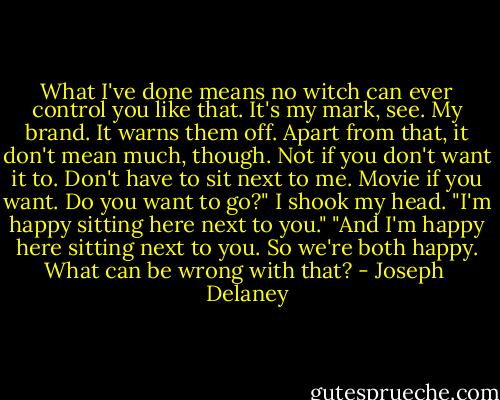 What I've done means no witch can ever control you like that. It's my mark, see. My brand. It warns them off. Apart from that, it don't mean much, though. Not if you don't want it to. Don't have to sit next to me. Movie if you want. Do you want to go?"<br />I shook my head. "I'm happy sitting here next to you."<br />"And I'm happy here sitting next to you. So we're both happy. What can be wrong with that? - Joseph  Delaney
