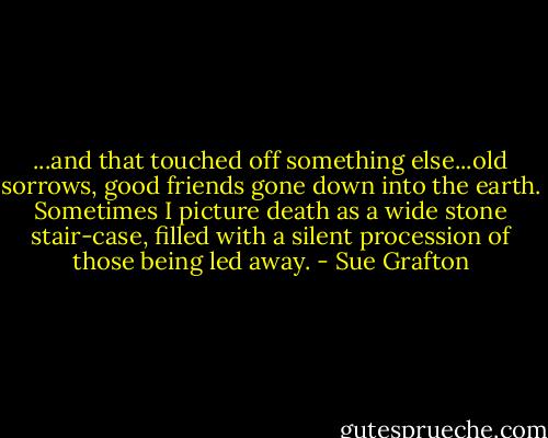 ...and that touched off something else...old sorrows, good friends gone down into the earth. Sometimes I picture death as a wide stone stair-case, filled with a silent procession of those being led away. - Sue Grafton