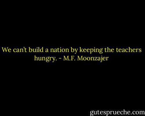 We can’t build a nation by keeping the teachers hungry. - M.F. Moonzajer