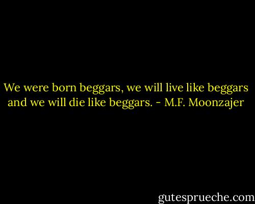 We were born beggars, we will live like beggars and we will die like beggars. - M.F. Moonzajer