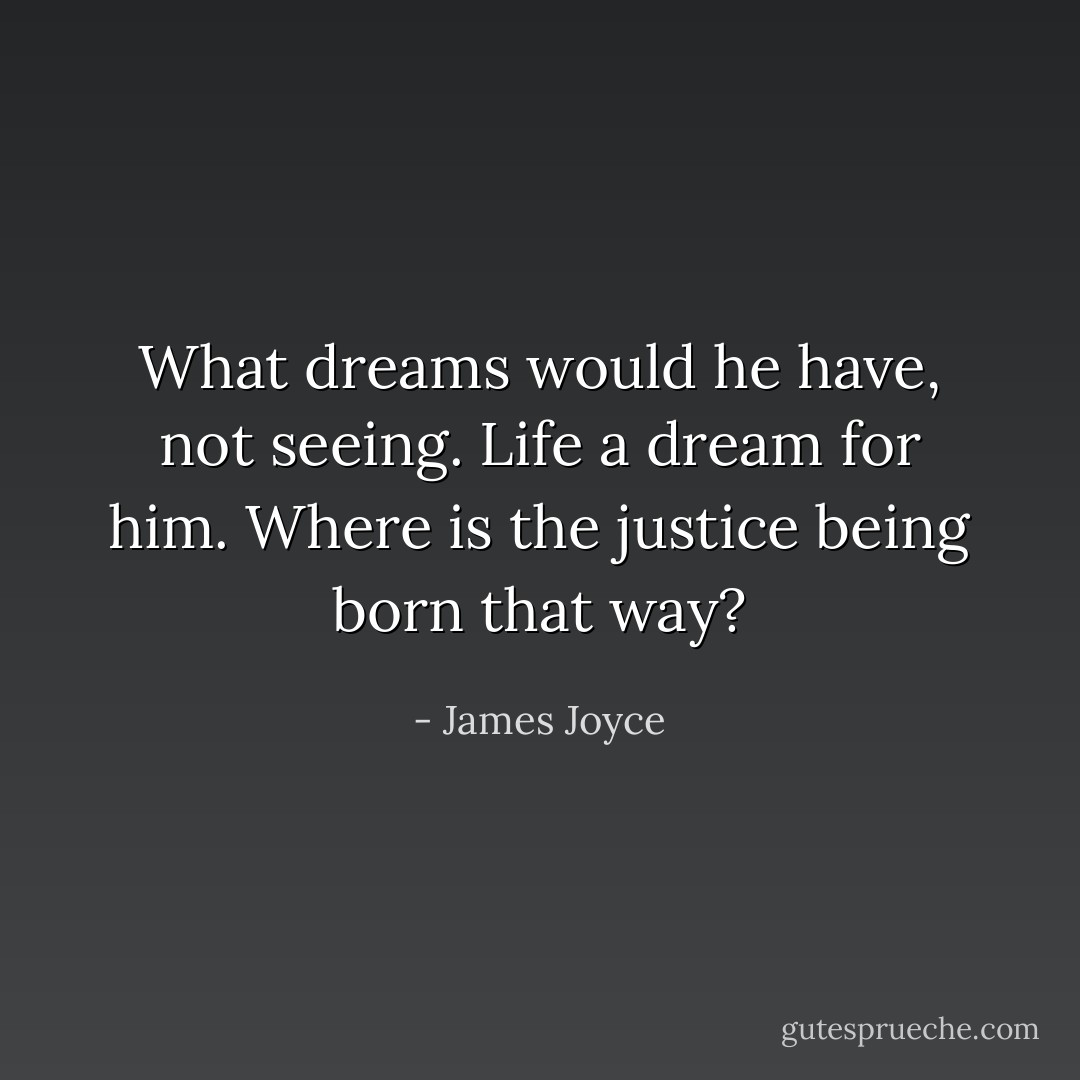 What dreams would he have, not seeing. Life a dream for him. Where is the justice being born that way? - James Joyce