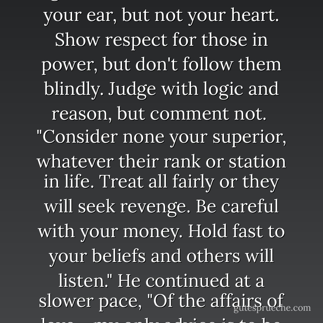 He bent his gaze sternly on them. "First, let no one rule your mind or body. Take special care that your thoughts remain unfettered. One may be a free man and yet be bound tighter than a slave. Give men your ear, but not your heart. Show respect for those in power, but don't follow them blindly. Judge with logic and reason, but comment not.<br /><br />"Consider none your superior, whatever their rank or station in life. Treat all fairly or they will seek revenge. Be careful with your money. Hold fast to your beliefs and others will listen." He continued at a slower pace, "Of the affairs of love... my only advice is to be honest. That's your most powerful took to unlock a heart or gain forgiveness. That's all I have to say." He seemed slightly self-conscious of his speech. - Christopher Paolini