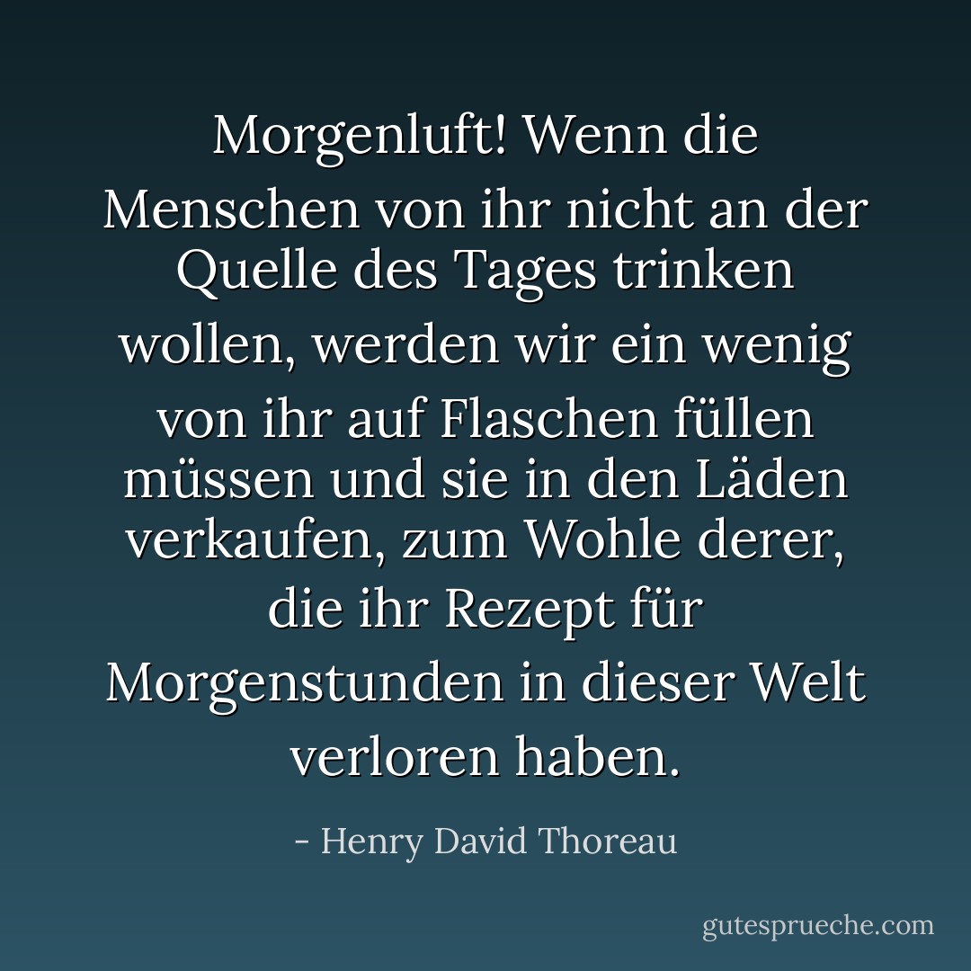 Morgenluft! Wenn die Menschen von ihr nicht an der Quelle des Tages trinken wollen, werden wir ein wenig von ihr auf Flaschen füllen müssen und sie in den Läden verkaufen, zum Wohle derer, die ihr Rezept für Morgenstunden in dieser Welt verloren haben. - Henry David Thoreau