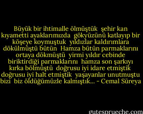 Büyük bir ihtimalle ölmüştük <br />şehir kan kıyametti ayaklarımızda <br />gökyüzünü katlayıp bir köşeye koymuştuk <br />yıldızlar kaldırımlara dökülmüştü bütün <br />Hamza bütün parmaklarını ortaya dökmüştü <br />yirmi yıldır cebinde biriktirdiği parmaklarını <br />hamza son şarkıyı kırka bölmüştü <br />doğrusu iyi idare etmiştik <br />doğrusu iyi halt etmiştik <br />yaşayanlar unutmuştu bizi <br />biz öldüğümüzle kalmıştık... - Cemal Süreya