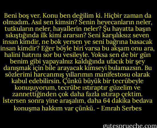 Beni boş ver. Konu ben değilim ki. Hiçbir zaman da olmadım. Asıl sen kimsin? Senin heyecanların neler, tutkuların neler, hayallerin neler? Şu hayatta başın sıkıştığında ilk kimi ararsın? Seni karşılıksız seven insan kimdir, ne bok yersen ye seni bağrına basacak insan kimdir? Eğer böyle biri varsa bu akşam onu ara, halini hatrını sor bu vesileyle. Yoksa sen de bir gün benim gibi yapayalnız kaldığında ufacık bir şey danışmak için bile arayacak kimseyi bulamazsın. Bu sözlerimi harcanmış yıllarımın manifestosu olarak kabul edebilirsin. Çünkü büyük bir tecrübeyle konuşuyorum, tecrübe ıstıraptır güzelim ve zannettiğinden çok daha fazla ıstırap çektim. İstersen sonra yine araşalım, daha 64 dakika bedava konuşma hakkım var çünkü. - Emrah Serbes
