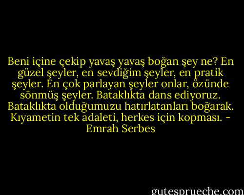 Beni içine çekip yavaş yavaş boğan şey ne? En güzel şeyler, en sevdiğim şeyler, en pratik şeyler. En çok parlayan şeyler onlar, özünde sönmüş şeyler. Bataklıkta dans ediyoruz. Bataklıkta olduğumuzu hatırlatanları boğarak. Kıyametin tek adaleti, herkes için kopması. - Emrah Serbes