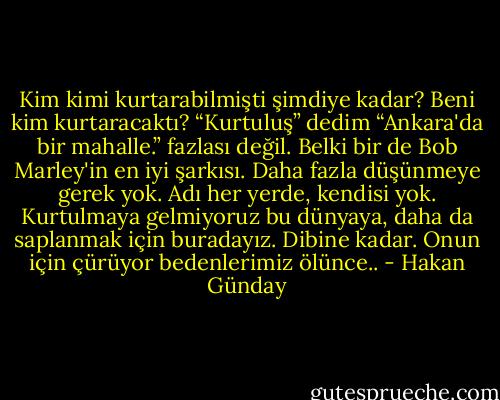 Kim kimi kurtarabilmişti şimdiye kadar? Beni kim kurtaracaktı? “Kurtuluş” dedim “Ankara'da bir mahalle.” fazlası değil. Belki bir de Bob Marley'in en iyi şarkısı. Daha fazla düşünmeye gerek yok. Adı her yerde, kendisi yok. Kurtulmaya gelmiyoruz bu dünyaya, daha da saplanmak için buradayız. Dibine kadar. Onun için çürüyor bedenlerimiz ölünce.. - Hakan Günday