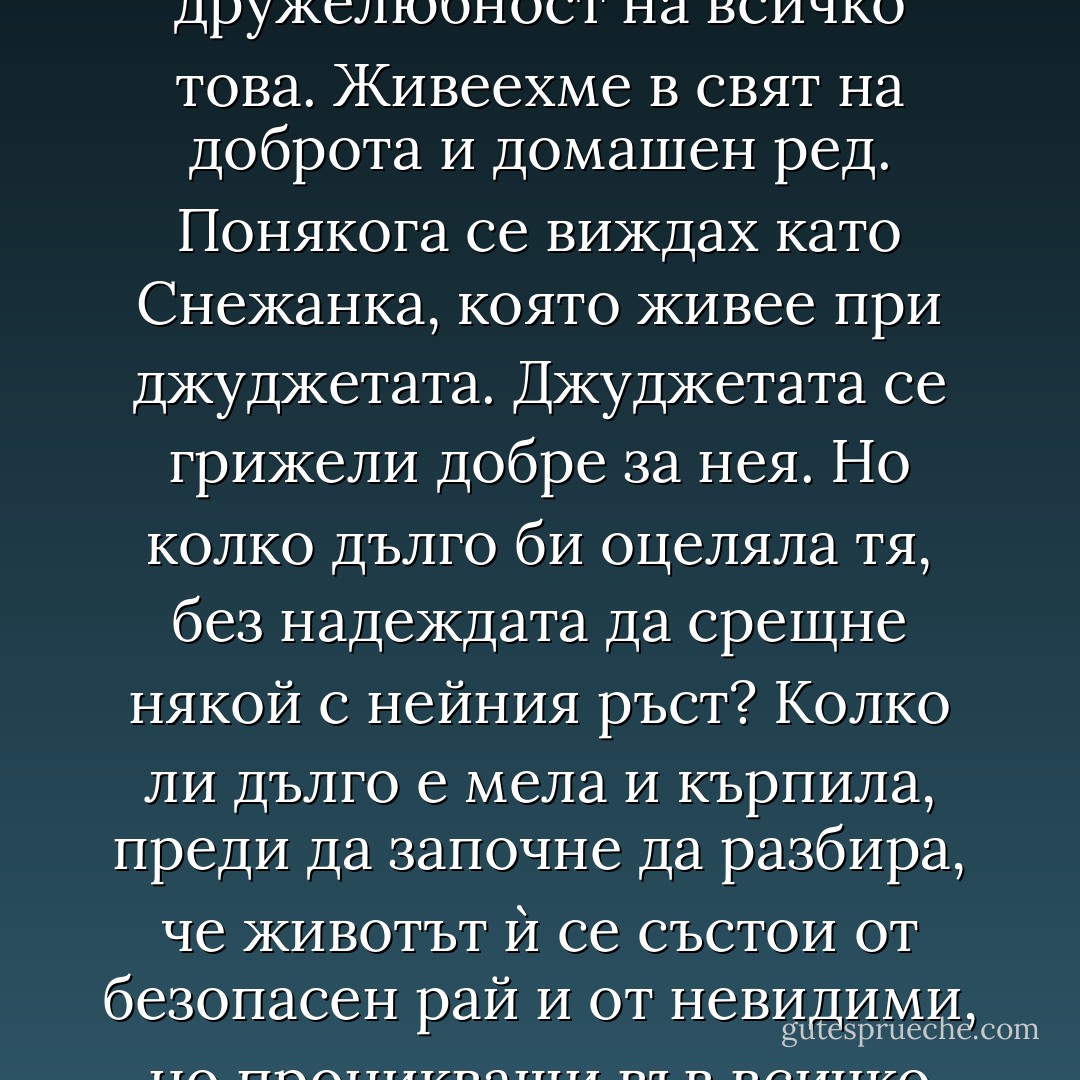 Това, което понякога ме тревожеше, бе простата дружелюбност на всичко това. Живеехме в свят на доброта и домашен ред. Понякога се виждах като Снежанка, която живее при джуджетата. Джуджетата се грижели добре за нея. Но колко дълго би оцеляла тя, без надеждата да срещне някой с нейния ръст? Колко ли дълго е мела и кърпила, преди да започне да разбира, че животът ѝ се състои от безопасен рай и от невидими, но проникващи във всичко липси? - Michael Cunningham