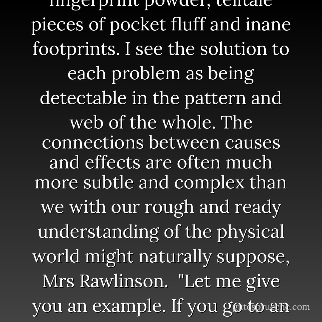 I'm very glad you asked me that, Mrs Rawlinson. The term `holistic' refers to my conviction that what we are concerned with here is the fundamental interconnectedness of all things. I do not concern myself with such petty things as fingerprint powder, telltale pieces of pocket fluff and inane footprints. I see the solution to each problem as being detectable in the pattern and web of the whole. The connections between causes and effects are often much more subtle and complex than we with our rough and ready understanding of the physical world might naturally suppose, Mrs Rawlinson.<br /><br />"Let me give you an example. If you go to an acupuncturist with toothache he sticks a needle instead into your thigh. Do you know why he does that, Mrs Rawlinson?<br /><br />No, neither do I, Mrs Rawlinson, but we intend to find out. A pleasure talking to you, Mrs Rawlinson. Goodbye. - Douglas Adams