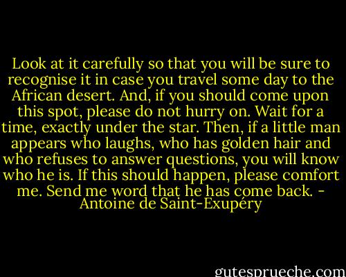 Look at it carefully so that you will be sure to recognise it in case you travel<br />some day to the African desert. And, if you should come upon this spot, please<br />do not hurry on. Wait for a time, exactly under the star. Then, if a little man<br />appears who laughs, who has golden hair and who refuses to answer questions,<br />you will know who he is. If this should happen, please comfort me. Send me<br />word that he has come back. - Antoine de Saint-Exupéry