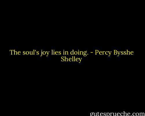 The soul's joy lies in doing. - Percy Bysshe Shelley