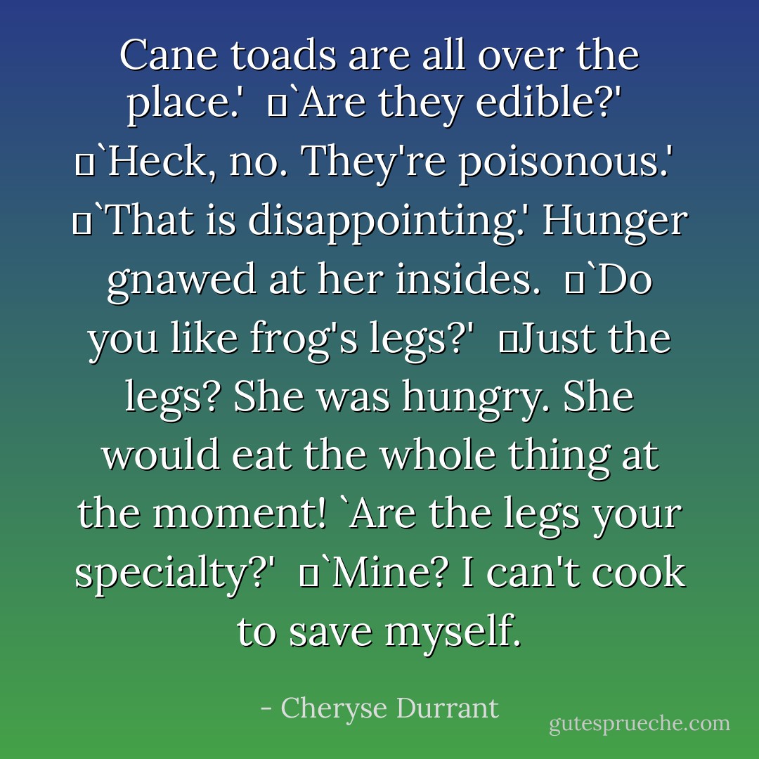 Cane toads are all over the place.'<br /> 	`Are they edible?'<br /> 	`Heck, no. They're poisonous.'<br /> 	`That is disappointing.' Hunger gnawed at her insides.<br /> 	`Do you like frog's legs?'<br /> 	Just the legs? She was hungry. She would eat the whole thing at the moment! `Are the legs your specialty?'<br /> 	`Mine? I can't cook to save myself. - Cheryse Durrant