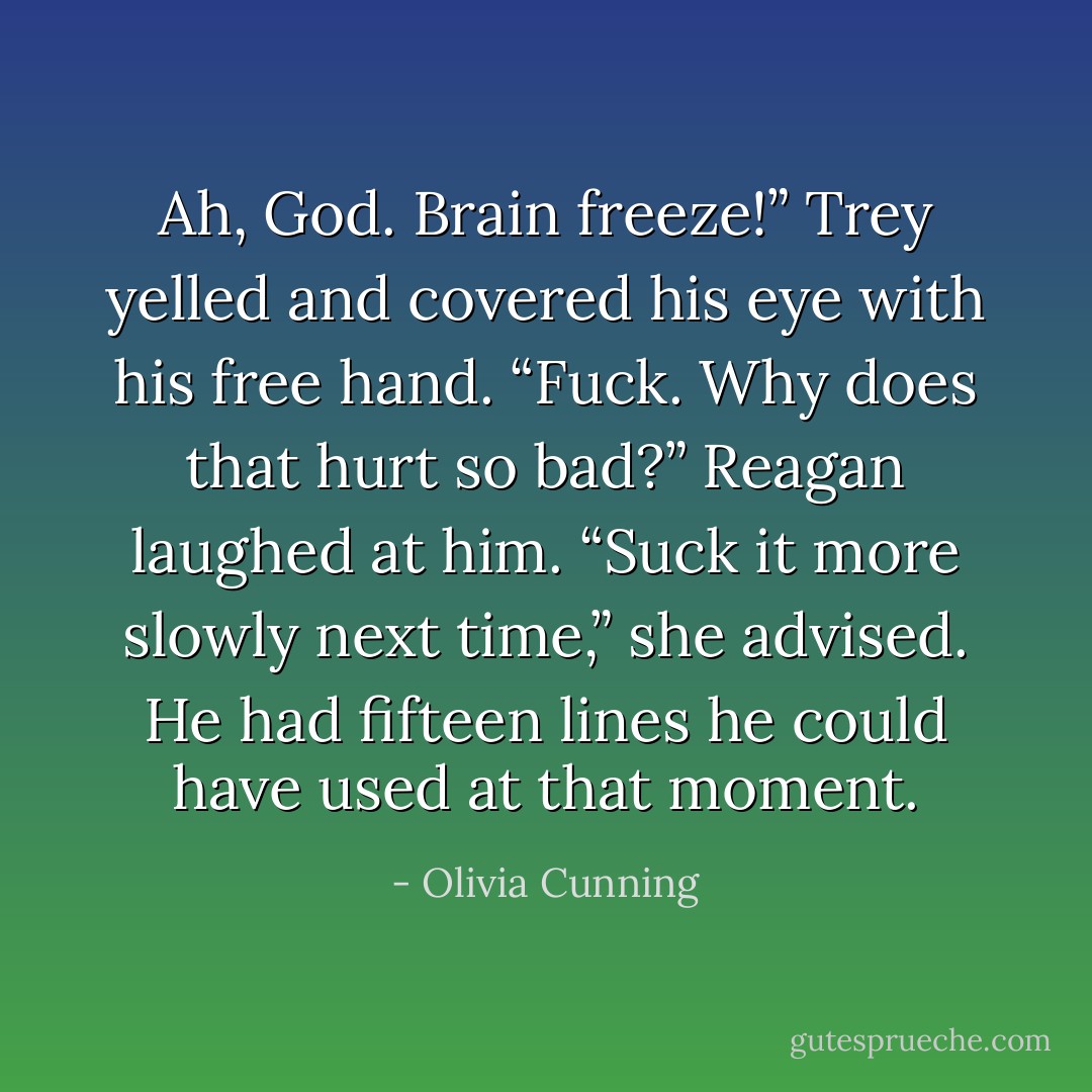 Ah, God. Brain freeze!” Trey yelled and covered his eye with his free hand. “Fuck. Why does that hurt so bad?”<br />Reagan laughed at him. “Suck it more slowly next time,” she advised.<br />He had fifteen lines he could have used at that moment. - Olivia Cunning