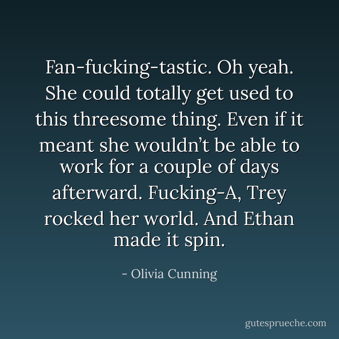 Fan-fucking-tastic. Oh yeah. She could totally get used to this threesome thing. Even if it meant she wouldn’t be able to work for a couple of days afterward. Fucking-A, Trey rocked her world. And Ethan made it spin. - Olivia Cunning