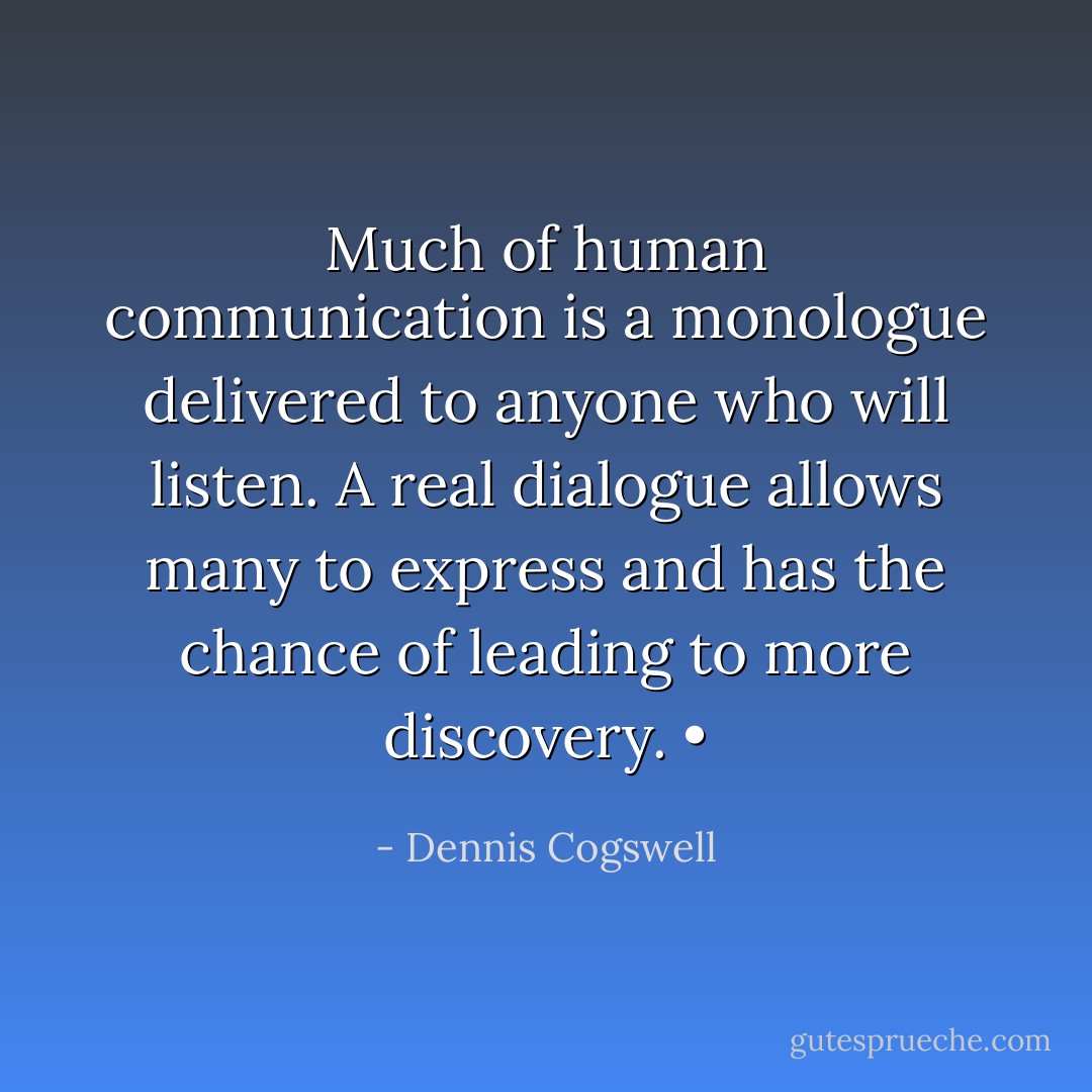 Much of human communication is a monologue delivered to anyone who will listen. A real dialogue allows many to express and has the chance of leading to more discovery.<br />• - Dennis Cogswell