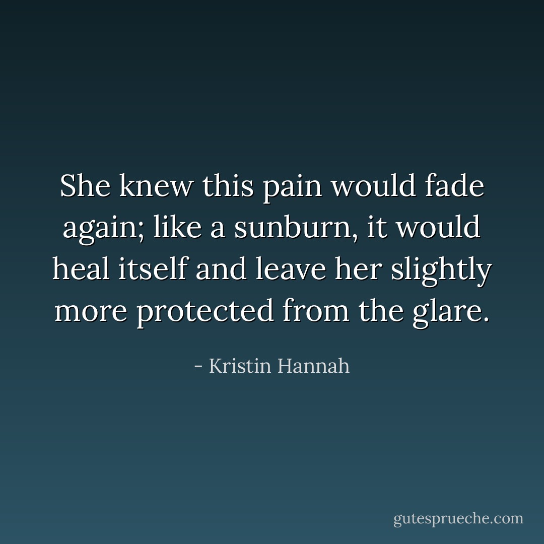 She knew this pain would fade again; like a sunburn, it would heal itself and leave her slightly more protected from the glare. - Kristin Hannah