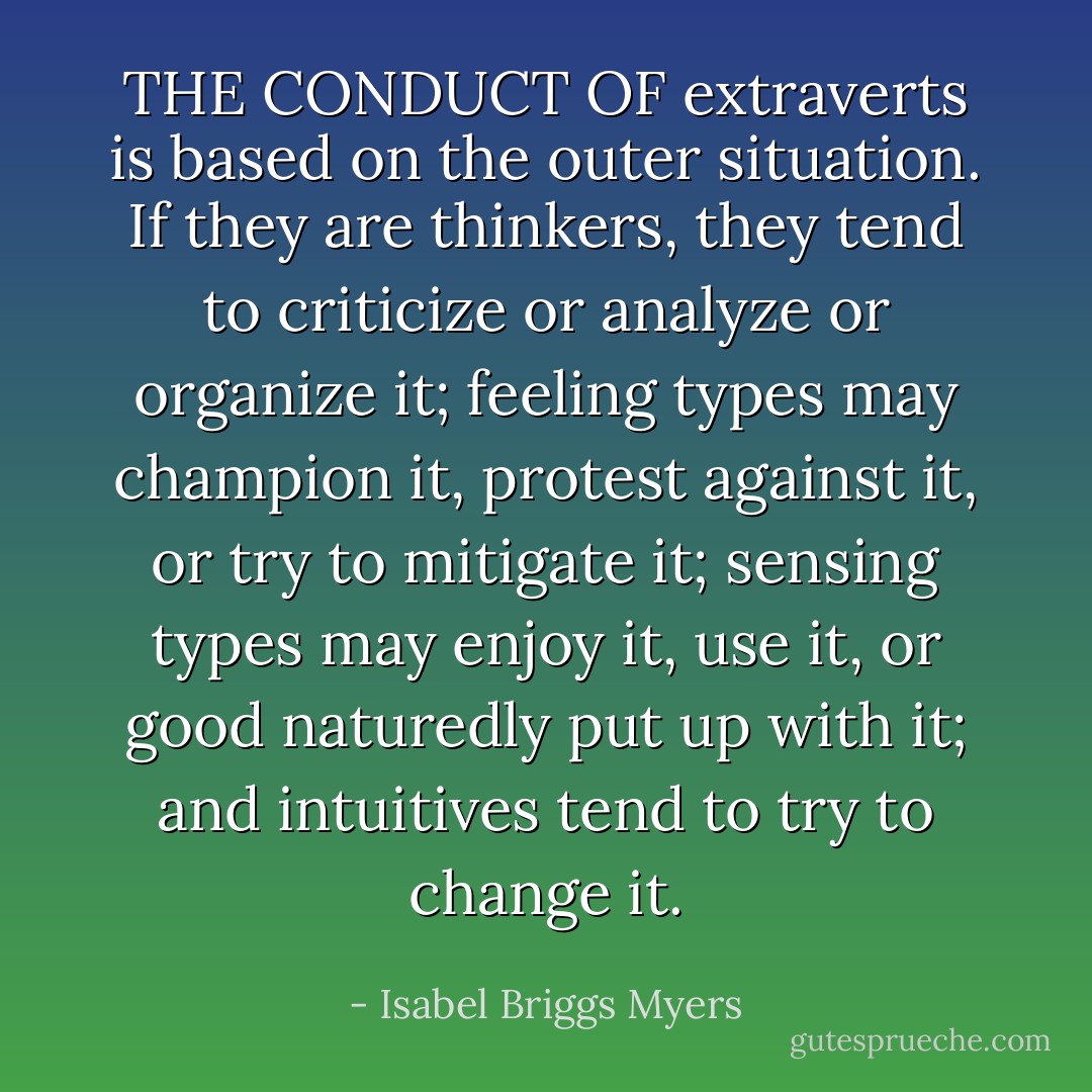 THE CONDUCT OF extraverts is based on the outer situation. If they are thinkers, they tend to criticize or analyze or organize it; feeling types may champion it, protest against it, or try to mitigate it; sensing types may enjoy it, use it, or good naturedly put up with it; and intuitives tend to try to change it. - Isabel Briggs Myers