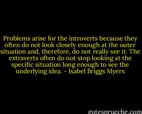 Problems arise for the introverts because they often do not look closely enough at the outer situation and, therefore, do not really see it. The extraverts often do not stop looking at the specific situation long enough to see the underlying idea. - Isabel Briggs Myers