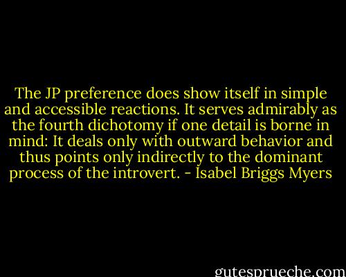 The JP preference does show itself in simple and accessible reactions. It serves admirably as the fourth dichotomy if one detail is borne in mind: It deals only with outward behavior and thus points only indirectly to the dominant process of the introvert. - Isabel Briggs Myers