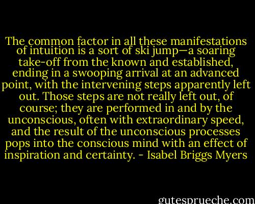 The common factor in all these manifestations of intuition is a sort of ski jump—a soaring take-off from the known and established, ending in a swooping arrival at an advanced point, with the intervening steps apparently left out. Those steps are not really left out, of course; they are performed in and by the unconscious, often with extraordinary speed, and the result of the unconscious processes pops into the conscious mind with an effect of inspiration and certainty. - Isabel Briggs Myers