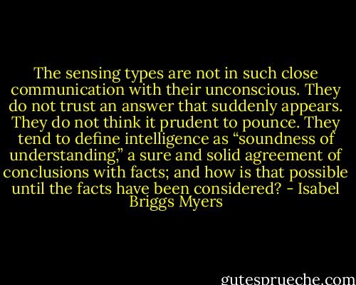 The sensing types are not in such close communication with their unconscious. They do not trust an answer that suddenly appears. They do not think it prudent to pounce. They tend to define intelligence as “soundness of understanding,” a sure and solid agreement of conclusions with facts; and how is that possible until the facts have been considered? - Isabel Briggs Myers