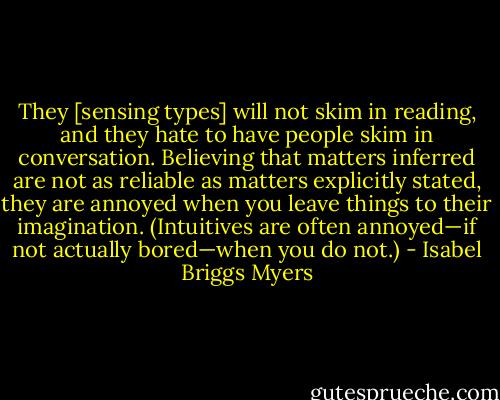 They [sensing types] will not skim in reading, and they hate to have people skim in conversation. Believing that matters inferred are not as reliable as matters explicitly stated, they are annoyed when you leave things to their imagination. (Intuitives are often annoyed—if not actually bored—when you do not.) - Isabel Briggs Myers