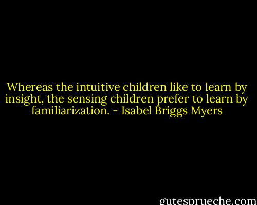Whereas the intuitive children like to learn by insight, the sensing children prefer to learn by familiarization. - Isabel Briggs Myers