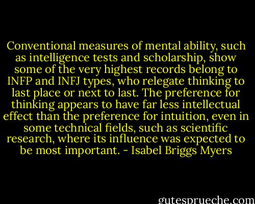 Conventional measures of mental ability, such as intelligence tests and scholarship, show some of the very highest records belong to INFP and INFJ types, who relegate thinking to last place or next to last. The preference for thinking appears to have far less intellectual effect than the preference for intuition, even in some technical fields, such as scientific research, where its influence was expected to be most important. - Isabel Briggs Myers