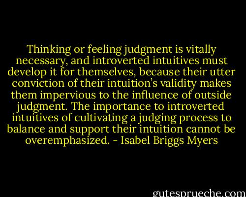 Thinking or feeling judgment is vitally necessary, and introverted intuitives must develop it for themselves, because their utter conviction of their intuition’s validity makes them impervious to the influence of outside judgment. The importance to introverted intuitives of cultivating a judging process to balance and support their intuition cannot be overemphasized. - Isabel Briggs Myers