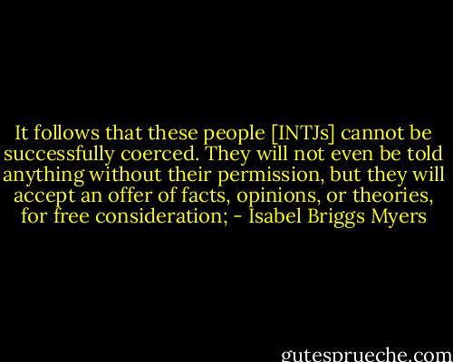 It follows that these people [INTJs] cannot be successfully coerced. They will not even be told anything without their permission, but they will accept an offer of facts, opinions, or theories, for free consideration; - Isabel Briggs Myers