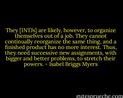 They [INTJs] are likely, however, to organize themselves out of a job. They cannot continually reorganize the same thing, and a finished product has no more interest. Thus, they need successive new assignments, with bigger and better problems, to stretch their powers. - Isabel Briggs Myers