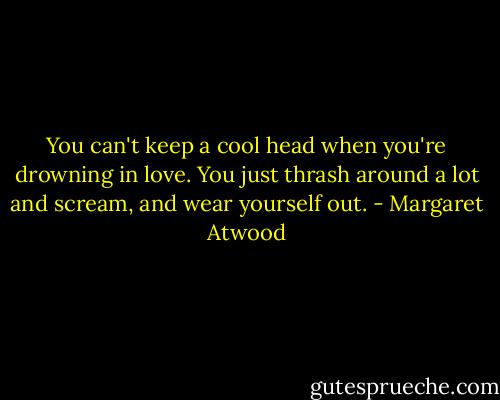You can't keep a cool head when you're drowning in love. You just thrash around a lot and scream, and wear yourself out. - Margaret Atwood