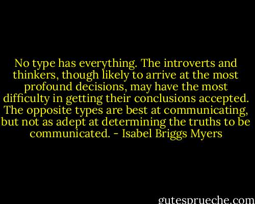 No type has everything. The introverts and thinkers, though likely to arrive at the most profound decisions, may have the most difficulty in getting their conclusions accepted. The opposite types are best at communicating, but not as adept at determining the truths to be communicated. - Isabel Briggs Myers