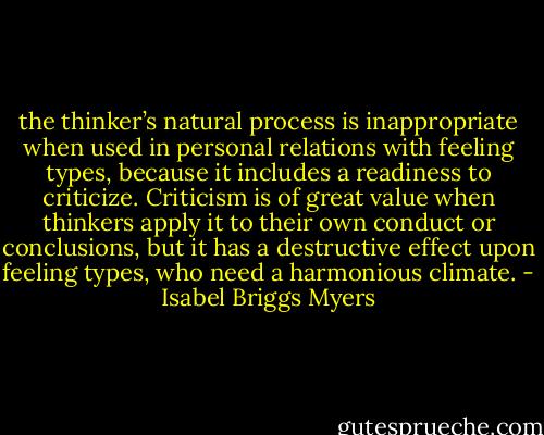 the thinker’s natural process is inappropriate when used in personal relations with feeling types, because it includes a readiness to criticize. Criticism is of great value when thinkers apply it to their own conduct or conclusions, but it has a destructive effect upon feeling types, who need a harmonious climate. - Isabel Briggs Myers