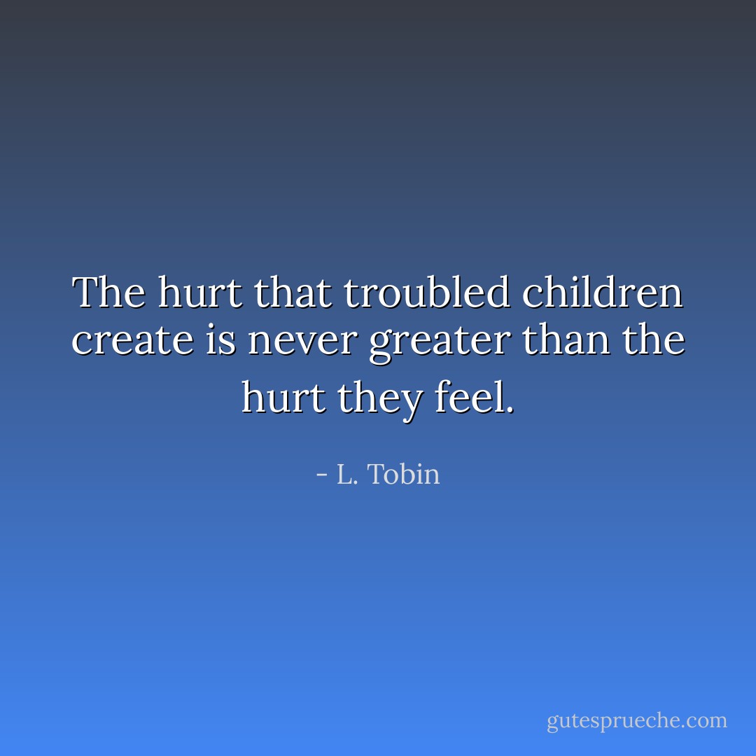The hurt that troubled children create is never greater than the hurt they feel. - L. Tobin