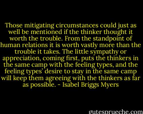 Those mitigating circumstances could just as well be mentioned if the thinker thought it worth the trouble. From the standpoint of human relations it is worth vastly more than the trouble it takes. The little sympathy or appreciation, coming first, puts the thinkers in the same camp with the feeling types, and the feeling types’ desire to stay in the same camp will keep them agreeing with the thinkers as far as possible. - Isabel Briggs Myers
