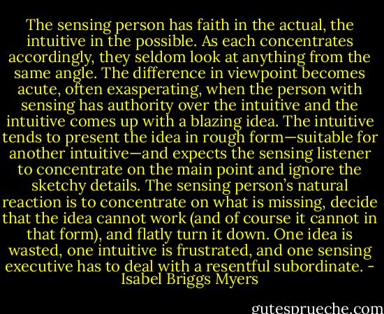 The sensing person has faith in the actual, the intuitive in the possible. As each concentrates accordingly, they seldom look at anything from the same angle. The difference in viewpoint becomes acute, often exasperating, when the person with sensing has authority over the intuitive and the intuitive comes up with a blazing idea. The intuitive tends to present the idea in rough form—suitable for another intuitive—and expects the sensing listener to concentrate on the main point and ignore the sketchy details. The sensing person’s natural reaction is to concentrate on what is missing, decide that the idea cannot work (and of course it cannot in that form), and flatly turn it down. One idea is wasted, one intuitive is frustrated, and one sensing executive has to deal with a resentful subordinate. - Isabel Briggs Myers