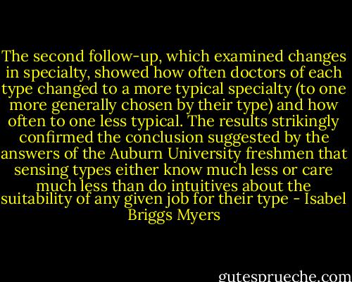 The second follow-up, which examined changes in specialty, showed how often doctors of each type changed to a more typical specialty (to one more generally chosen by their type) and how often to one less typical. The results strikingly confirmed the conclusion suggested by the answers of the Auburn University freshmen that sensing types either know much less or care much less than do intuitives about the suitability of any given job for their type - Isabel Briggs Myers