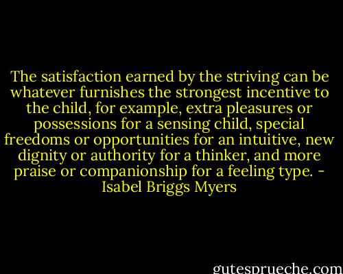 The satisfaction earned by the striving can be whatever furnishes the strongest incentive to the child, for example, extra pleasures or possessions for a sensing child, special freedoms or opportunities for an intuitive, new dignity or authority for a thinker, and more praise or companionship for a feeling type. - Isabel Briggs Myers