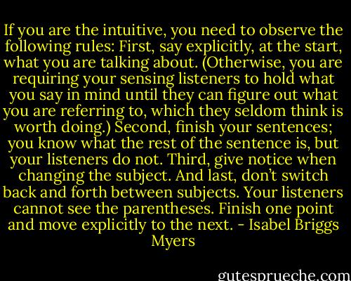 If you are the intuitive, you need to observe the following rules: First, say explicitly, at the start, what you are talking about. (Otherwise, you are requiring your sensing listeners to hold what you say in mind until they can figure out what you are referring to, which they seldom think is worth doing.) Second, finish your sentences; you know what the rest of the sentence is, but your listeners do not. Third, give notice when changing the subject. And last, don’t switch back and forth between subjects. Your listeners cannot see the parentheses. Finish one point and move explicitly to the next. - Isabel Briggs Myers