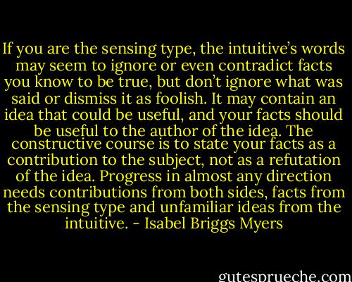 If you are the sensing type, the intuitive’s words may seem to ignore or even contradict facts you know to be true, but don’t ignore what was said or dismiss it as foolish. It may contain an idea that could be useful, and your facts should be useful to the author of the idea. The constructive course is to state your facts as a contribution to the subject, not as a refutation of the idea. Progress in almost any direction needs contributions from both sides, facts from the sensing type and unfamiliar ideas from the intuitive. - Isabel Briggs Myers