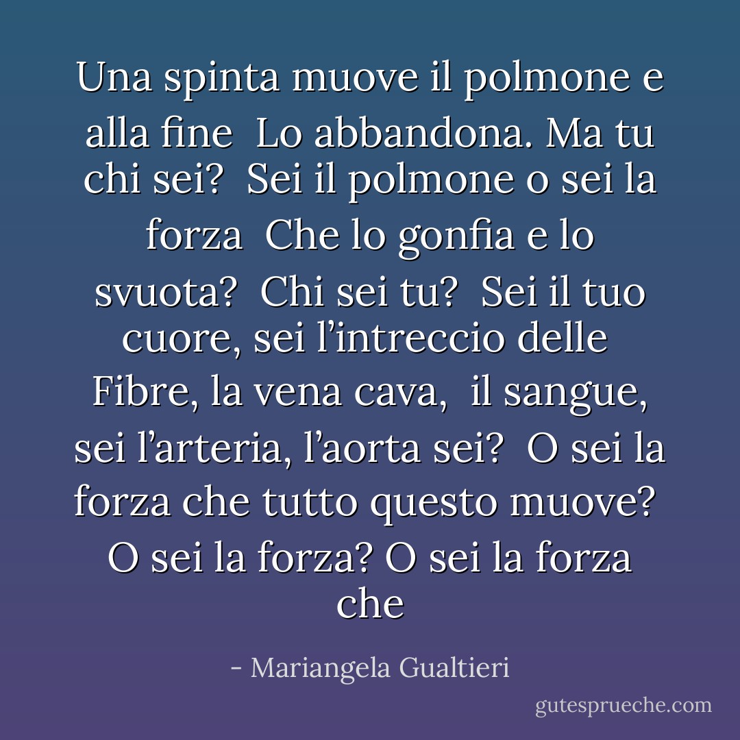 Una spinta muove il polmone e alla fine <br />Lo abbandona. Ma tu chi sei? <br />Sei il polmone o sei la forza <br />Che lo gonfia e lo svuota? <br />Chi sei tu? <br />Sei il tuo cuore, sei l’intreccio delle <br />Fibre, la vena cava, <br />il sangue, sei l’arteria, l’aorta sei? <br />O sei la forza che tutto questo muove? <br />O sei la forza? O sei la forza che - Mariangela Gualtieri