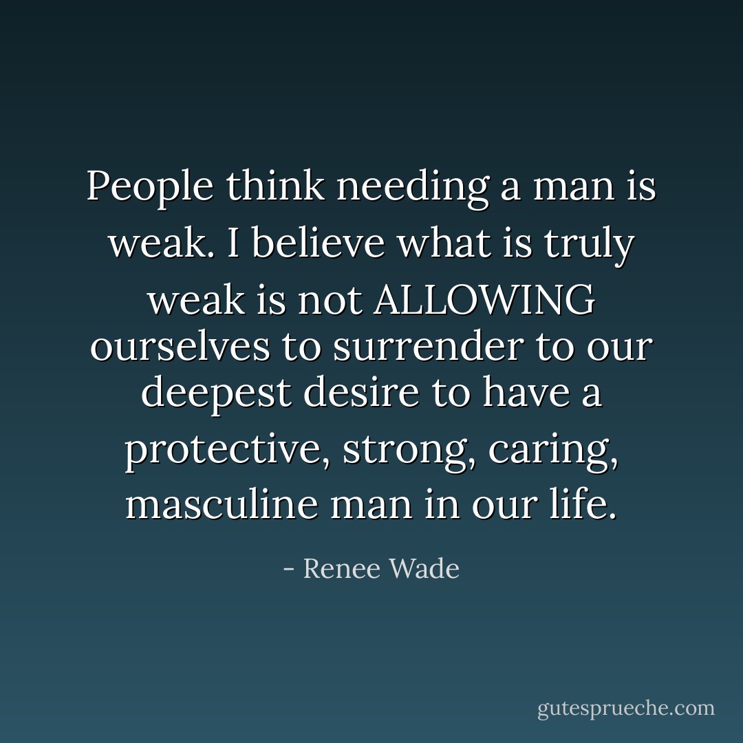 People think needing a man is weak. I believe what is truly weak is not ALLOWING ourselves to surrender to our deepest desire to have a protective, strong, caring, masculine man in our life. - Renee Wade
