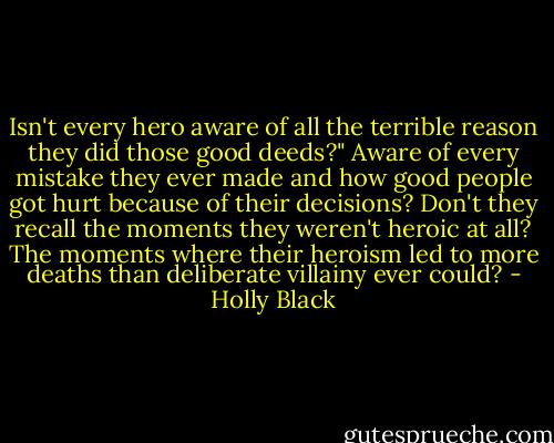 Isn't every hero aware of all the terrible reason they did those good deeds?" Aware of every mistake they ever made and how good people got hurt because of their decisions? Don't they recall the moments they weren't heroic at all? The moments where their heroism led to more deaths than deliberate villainy ever could? - Holly Black