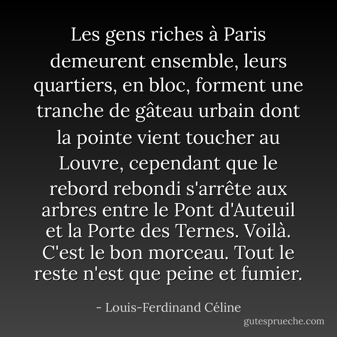 Les gens riches à Paris demeurent ensemble, leurs quartiers, en bloc, forment une tranche de gâteau urbain dont la pointe vient toucher au Louvre, cependant que le rebord rebondi s'arrête aux arbres entre le Pont d'Auteuil et la Porte des Ternes. Voilà. C'est le bon morceau. Tout le reste n'est que peine et fumier. - Louis-Ferdinand Céline