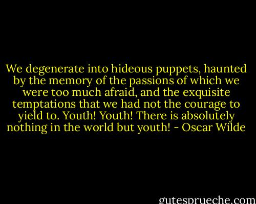 We degenerate into hideous puppets, haunted by the memory of the passions of which we were too much afraid, and the exquisite temptations that we had not the courage to yield to. Youth! Youth! There is absolutely nothing in the world but youth! - Oscar Wilde