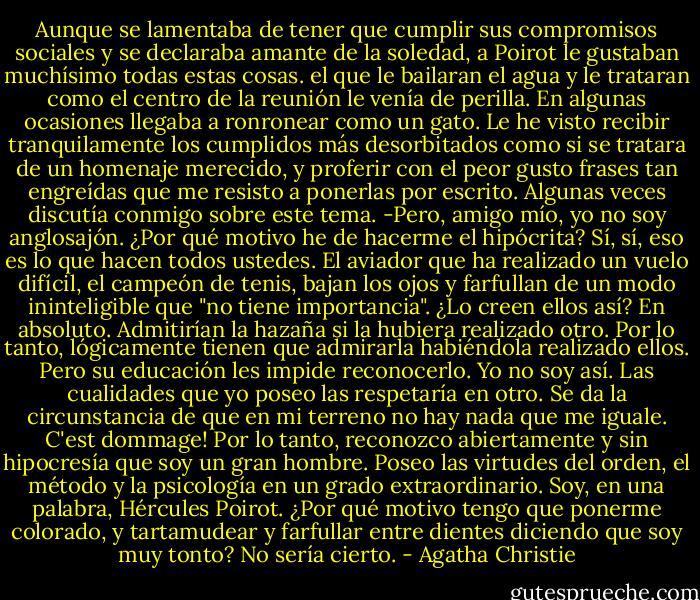 Aunque se lamentaba de tener que cumplir sus compromisos sociales y se declaraba amante de la soledad, a Poirot le gustaban muchísimo todas estas cosas. el que le bailaran el agua y le trataran como el centro de la reunión le venía de perilla.<br />En algunas ocasiones llegaba a ronronear como un gato. Le he visto recibir tranquilamente los cumplidos más desorbitados como si se tratara de un homenaje merecido, y proferir con el peor gusto frases tan engreídas que me resisto a ponerlas por escrito.<br />Algunas veces discutía conmigo sobre este tema.<br />-Pero, amigo mío, yo no soy anglosajón. ¿Por qué motivo he de hacerme el hipócrita? Sí, sí, eso es lo que hacen todos ustedes. El aviador que ha realizado un vuelo difícil, el campeón de tenis, bajan los ojos y farfullan de un modo ininteligible que "no tiene importancia". ¿Lo creen ellos así? En absoluto. Admitirían la hazaña si la hubiera realizado otro. Por lo tanto, lógicamente tienen que admirarla habiéndola realizado ellos. Pero su educación les impide reconocerlo. Yo no soy así. Las cualidades que yo poseo las respetaría en otro. Se da la circunstancia de que en mi terreno no hay nada que me iguale. C'est dommage! Por lo tanto, reconozco abiertamente y sin hipocresía que soy un gran hombre. Poseo las virtudes del orden, el método y la psicología en un grado extraordinario. Soy, en una palabra, Hércules Poirot. ¿Por qué motivo tengo que ponerme colorado, y tartamudear y farfullar entre dientes diciendo que soy muy tonto? No sería cierto. - Agatha Christie