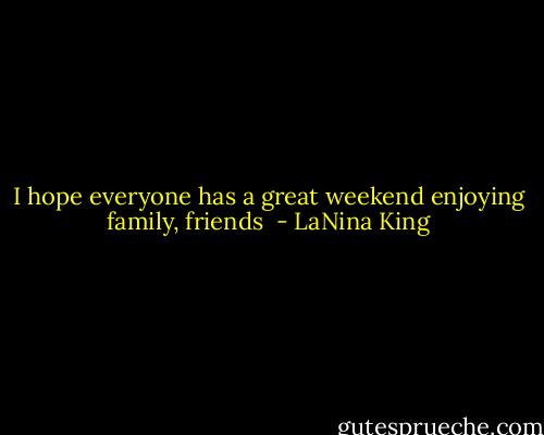 I hope everyone has a great weekend enjoying family, friends  - LaNina King