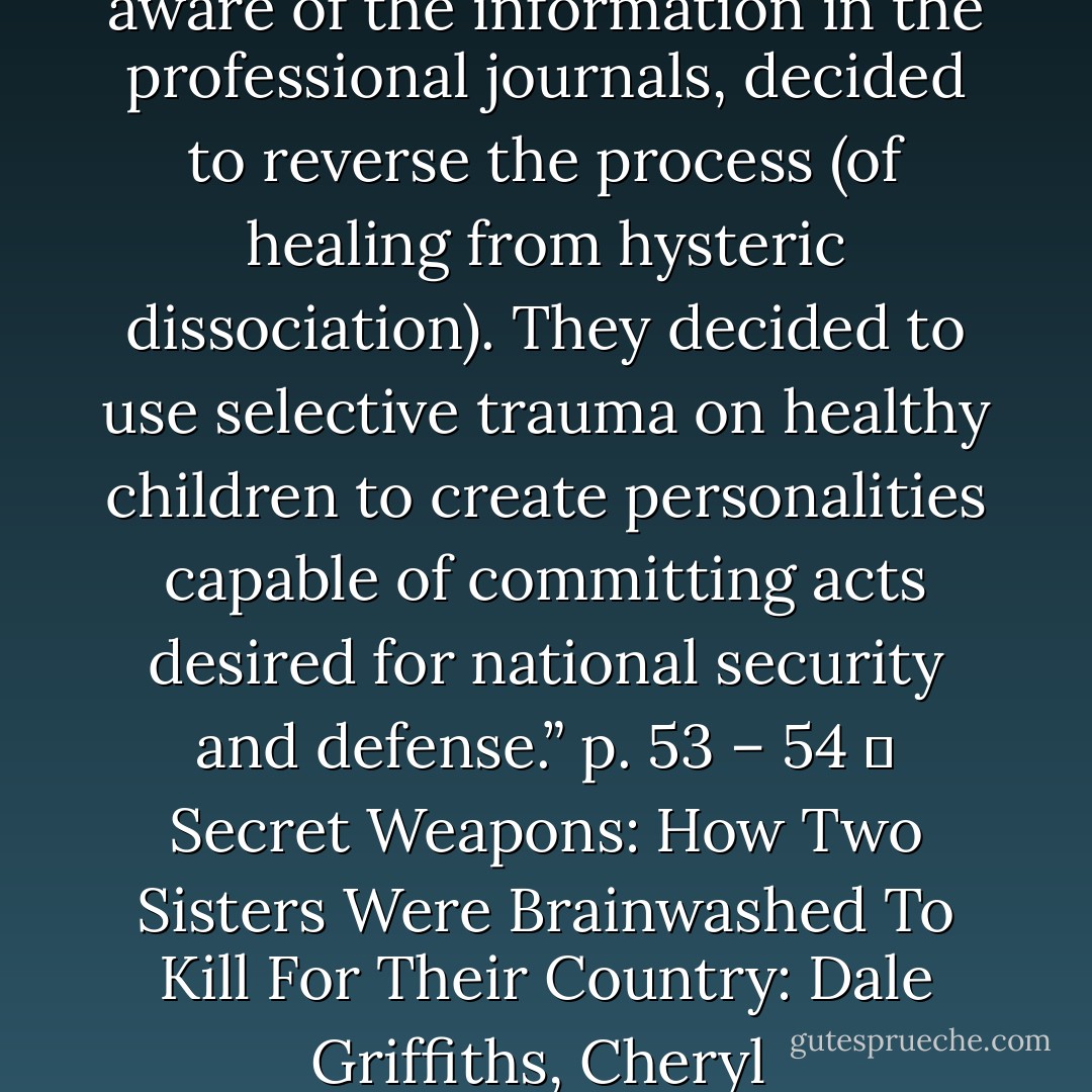 The government researchers, aware of the information in the professional journals, decided to reverse the process (of healing from hysteric dissociation). They decided to use selective trauma on healthy children to create personalities capable of committing acts desired for national security and defense.” p. 53 – 54<br />― Secret Weapons: How Two Sisters Were Brainwashed To Kill For Their Country: Dale Griffiths, Cheryl  - Cheryl Hersha